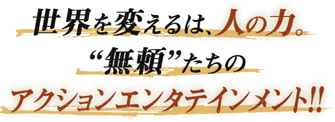 世界を変えるは、人の力。無頼たちのアクションエンタテインメント！